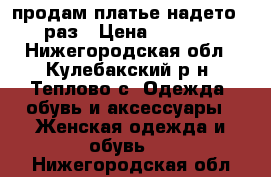 продам платье надето 1 раз › Цена ­ 1 500 - Нижегородская обл., Кулебакский р-н, Теплово с. Одежда, обувь и аксессуары » Женская одежда и обувь   . Нижегородская обл.